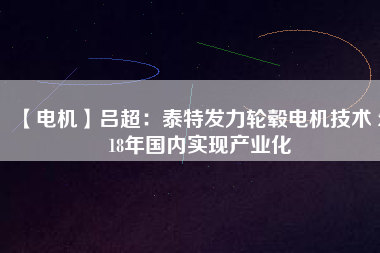 【電機(jī)】呂超：泰特發(fā)力輪轂電機(jī)技術(shù) 2018年國內(nèi)實現(xiàn)產(chǎn)業(yè)化 - TECO東元電機(jī) | 變頻器·伺服電機(jī)·減速機(jī)·電機(jī)解決方案