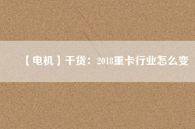 【電機(jī)】干貨:2018重卡行業(yè)怎么變 - TECO東元電機(jī) | 變頻器·伺服電機(jī)·減速機(jī)·電機(jī)解決方案