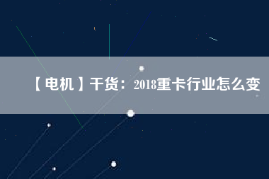 【電機(jī)】干貨:2018重卡行業(yè)怎么變 - TECO東元電機(jī) | 變頻器·伺服電機(jī)·減速機(jī)·電機(jī)解決方案