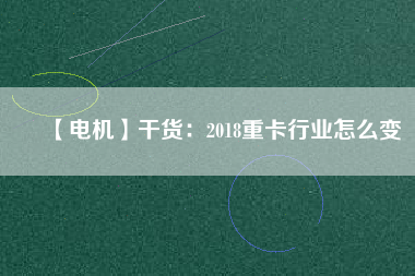 【電機(jī)】干貨:2018重卡行業(yè)怎么變 - TECO東元電機(jī) | 變頻器·伺服電機(jī)·減速機(jī)·電機(jī)解決方案