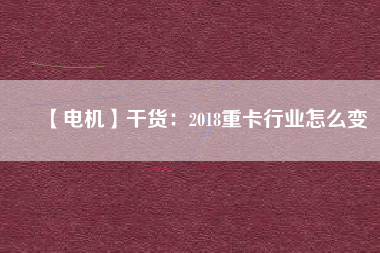 【電機(jī)】干貨:2018重卡行業(yè)怎么變 - TECO東元電機(jī) | 變頻器·伺服電機(jī)·減速機(jī)·電機(jī)解決方案