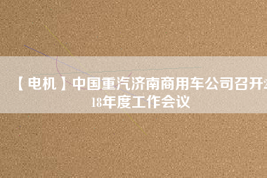 【電機(jī)】中國(guó)重汽濟(jì)南商用車公司召開(kāi)2018年度工作會(huì)議 - TECO東元電機(jī) | 變頻器·伺服電機(jī)·減速機(jī)·電機(jī)解決方案