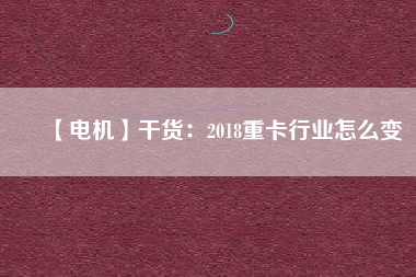 【電機(jī)】干貨:2018重卡行業(yè)怎么變 - TECO東元電機(jī) | 變頻器·伺服電機(jī)·減速機(jī)·電機(jī)解決方案