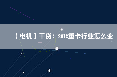 【電機(jī)】干貨:2018重卡行業(yè)怎么變 - TECO東元電機(jī) | 變頻器·伺服電機(jī)·減速機(jī)·電機(jī)解決方案