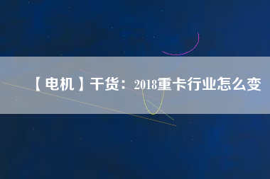 【電機(jī)】干貨:2018重卡行業(yè)怎么變 - TECO東元電機(jī) | 變頻器·伺服電機(jī)·減速機(jī)·電機(jī)解決方案