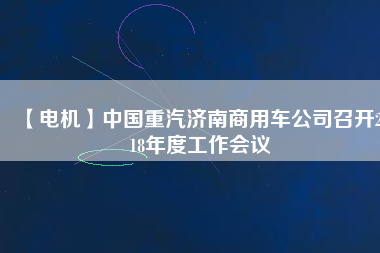 【電機(jī)】中國(guó)重汽濟(jì)南商用車公司召開(kāi)2018年度工作會(huì)議 - TECO東元電機(jī) | 變頻器·伺服電機(jī)·減速機(jī)·電機(jī)解決方案