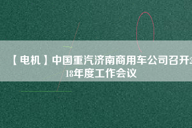 【電機(jī)】中國(guó)重汽濟(jì)南商用車公司召開(kāi)2018年度工作會(huì)議 - TECO東元電機(jī) | 變頻器·伺服電機(jī)·減速機(jī)·電機(jī)解決方案