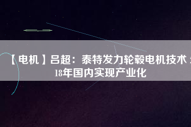 【電機(jī)】呂超：泰特發(fā)力輪轂電機(jī)技術(shù) 2018年國內(nèi)實現(xiàn)產(chǎn)業(yè)化 - TECO東元電機(jī) | 變頻器·伺服電機(jī)·減速機(jī)·電機(jī)解決方案