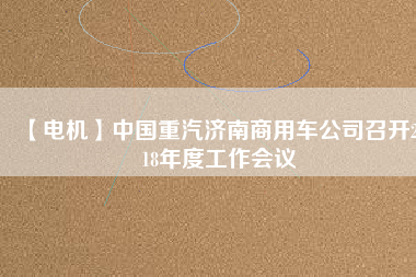 【電機(jī)】中國(guó)重汽濟(jì)南商用車公司召開(kāi)2018年度工作會(huì)議 - TECO東元電機(jī) | 變頻器·伺服電機(jī)·減速機(jī)·電機(jī)解決方案