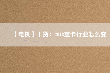 【電機(jī)】干貨:2018重卡行業(yè)怎么變 - TECO東元電機(jī) | 變頻器·伺服電機(jī)·減速機(jī)·電機(jī)解決方案