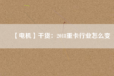 【電機(jī)】干貨:2018重卡行業(yè)怎么變 - TECO東元電機(jī) | 變頻器·伺服電機(jī)·減速機(jī)·電機(jī)解決方案
