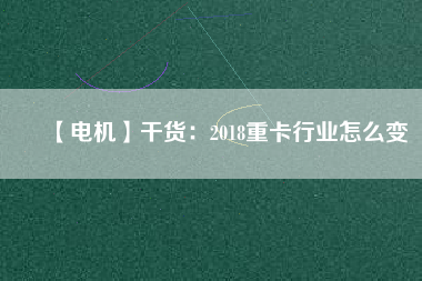 【電機(jī)】干貨:2018重卡行業(yè)怎么變 - TECO東元電機(jī) | 變頻器·伺服電機(jī)·減速機(jī)·電機(jī)解決方案