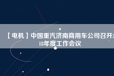 【電機(jī)】中國(guó)重汽濟(jì)南商用車公司召開(kāi)2018年度工作會(huì)議 - TECO東元電機(jī) | 變頻器·伺服電機(jī)·減速機(jī)·電機(jī)解決方案