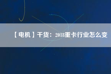【電機(jī)】干貨:2018重卡行業(yè)怎么變 - TECO東元電機(jī) | 變頻器·伺服電機(jī)·減速機(jī)·電機(jī)解決方案