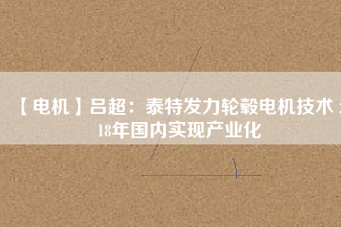 【電機(jī)】呂超：泰特發(fā)力輪轂電機(jī)技術(shù) 2018年國內(nèi)實現(xiàn)產(chǎn)業(yè)化 - TECO東元電機(jī) | 變頻器·伺服電機(jī)·減速機(jī)·電機(jī)解決方案