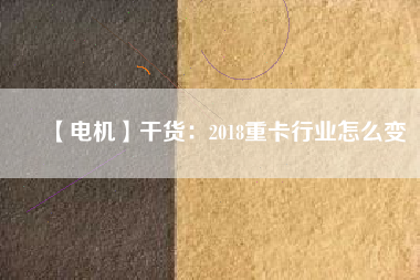 【電機(jī)】干貨:2018重卡行業(yè)怎么變 - TECO東元電機(jī) | 變頻器·伺服電機(jī)·減速機(jī)·電機(jī)解決方案