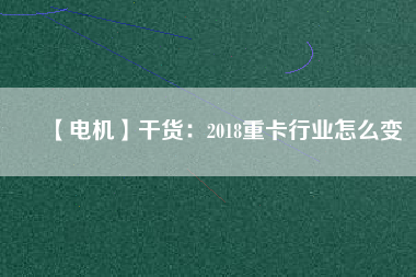 【電機(jī)】干貨:2018重卡行業(yè)怎么變 - TECO東元電機(jī) | 變頻器·伺服電機(jī)·減速機(jī)·電機(jī)解決方案