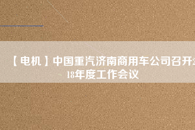 【電機(jī)】中國(guó)重汽濟(jì)南商用車公司召開(kāi)2018年度工作會(huì)議 - TECO東元電機(jī) | 變頻器·伺服電機(jī)·減速機(jī)·電機(jī)解決方案