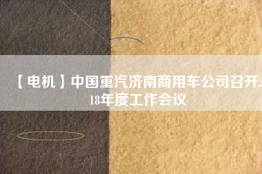 【電機(jī)】中國(guó)重汽濟(jì)南商用車公司召開(kāi)2018年度工作會(huì)議 - TECO東元電機(jī) | 變頻器·伺服電機(jī)·減速機(jī)·電機(jī)解決方案