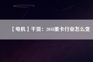 【電機(jī)】干貨:2018重卡行業(yè)怎么變 - TECO東元電機(jī) | 變頻器·伺服電機(jī)·減速機(jī)·電機(jī)解決方案