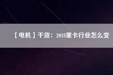 【電機(jī)】干貨:2018重卡行業(yè)怎么變 - TECO東元電機(jī) | 變頻器·伺服電機(jī)·減速機(jī)·電機(jī)解決方案