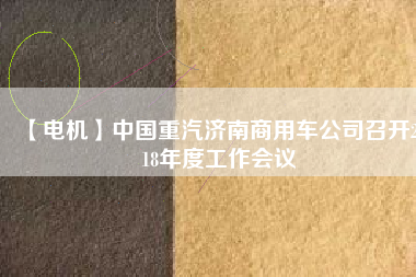 【電機(jī)】中國(guó)重汽濟(jì)南商用車公司召開(kāi)2018年度工作會(huì)議 - TECO東元電機(jī) | 變頻器·伺服電機(jī)·減速機(jī)·電機(jī)解決方案