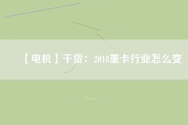 【電機(jī)】干貨:2018重卡行業(yè)怎么變 - TECO東元電機(jī) | 變頻器·伺服電機(jī)·減速機(jī)·電機(jī)解決方案