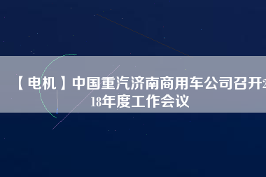 【電機(jī)】中國(guó)重汽濟(jì)南商用車公司召開(kāi)2018年度工作會(huì)議 - TECO東元電機(jī) | 變頻器·伺服電機(jī)·減速機(jī)·電機(jī)解決方案