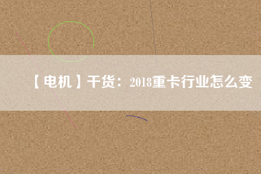 【電機(jī)】干貨:2018重卡行業(yè)怎么變 - TECO東元電機(jī) | 變頻器·伺服電機(jī)·減速機(jī)·電機(jī)解決方案