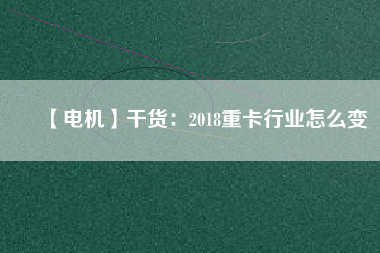 【電機(jī)】干貨:2018重卡行業(yè)怎么變 - TECO東元電機(jī) | 變頻器·伺服電機(jī)·減速機(jī)·電機(jī)解決方案
