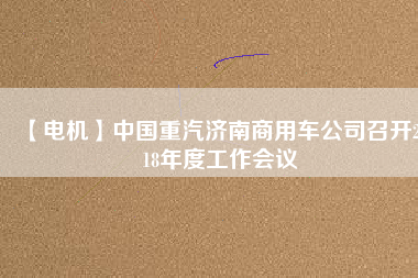 【電機(jī)】中國(guó)重汽濟(jì)南商用車公司召開(kāi)2018年度工作會(huì)議 - TECO東元電機(jī) | 變頻器·伺服電機(jī)·減速機(jī)·電機(jī)解決方案