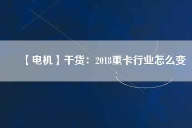 【電機(jī)】干貨:2018重卡行業(yè)怎么變 - TECO東元電機(jī) | 變頻器·伺服電機(jī)·減速機(jī)·電機(jī)解決方案