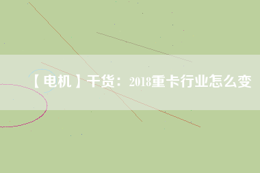 【電機(jī)】干貨:2018重卡行業(yè)怎么變 - TECO東元電機(jī) | 變頻器·伺服電機(jī)·減速機(jī)·電機(jī)解決方案