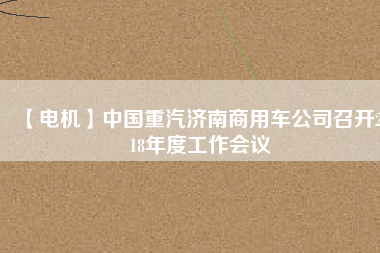 【電機(jī)】中國(guó)重汽濟(jì)南商用車公司召開(kāi)2018年度工作會(huì)議 - TECO東元電機(jī) | 變頻器·伺服電機(jī)·減速機(jī)·電機(jī)解決方案