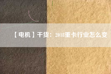【電機(jī)】干貨:2018重卡行業(yè)怎么變 - TECO東元電機(jī) | 變頻器·伺服電機(jī)·減速機(jī)·電機(jī)解決方案