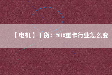【電機(jī)】干貨:2018重卡行業(yè)怎么變 - TECO東元電機(jī) | 變頻器·伺服電機(jī)·減速機(jī)·電機(jī)解決方案