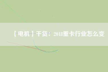 【電機(jī)】干貨:2018重卡行業(yè)怎么變 - TECO東元電機(jī) | 變頻器·伺服電機(jī)·減速機(jī)·電機(jī)解決方案