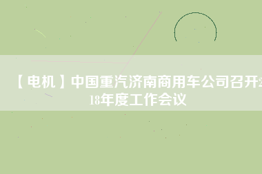 【電機(jī)】中國(guó)重汽濟(jì)南商用車公司召開(kāi)2018年度工作會(huì)議 - TECO東元電機(jī) | 變頻器·伺服電機(jī)·減速機(jī)·電機(jī)解決方案